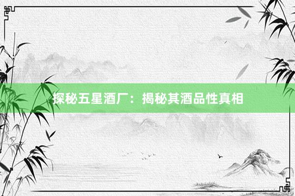 探秘五星酒厂：揭秘其酒品性真相